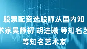 股票配资选股师从国内知名艺术家吴静初 胡进曦 等知名艺术家