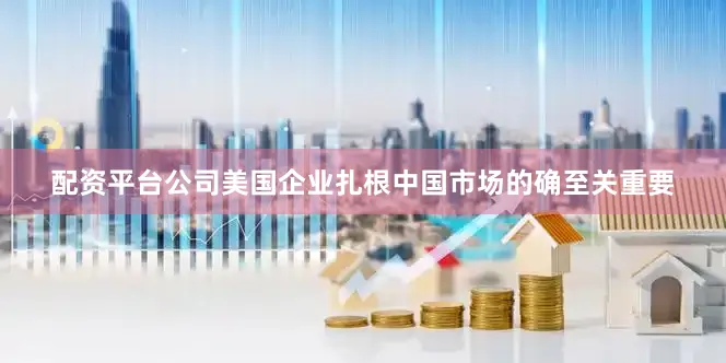 配资平台公司美国企业扎根中国市场的确至关重要