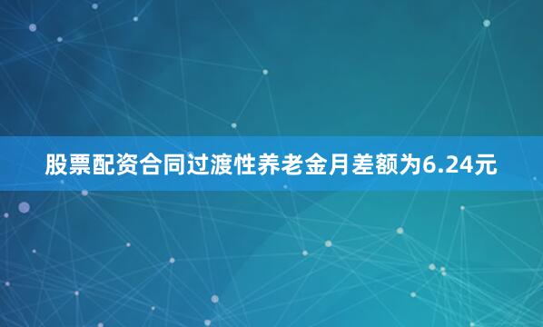 股票配资合同过渡性养老金月差额为6.24元