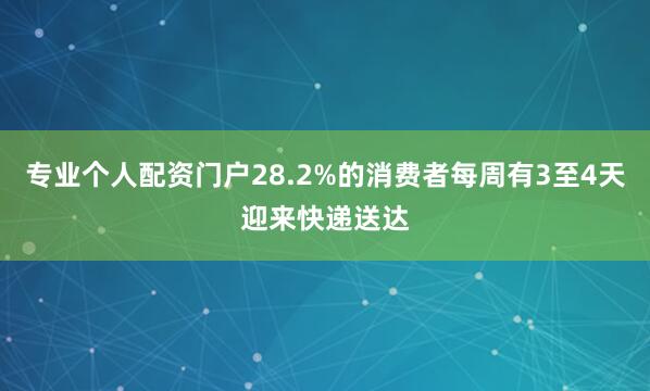 专业个人配资门户28.2%的消费者每周有3至4天迎来快递送达